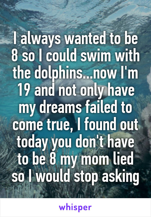 I always wanted to be 8 so I could swim with the dolphins...now I'm 19 and not only have my dreams failed to come true, I found out today you don't have to be 8 my mom lied so I would stop asking