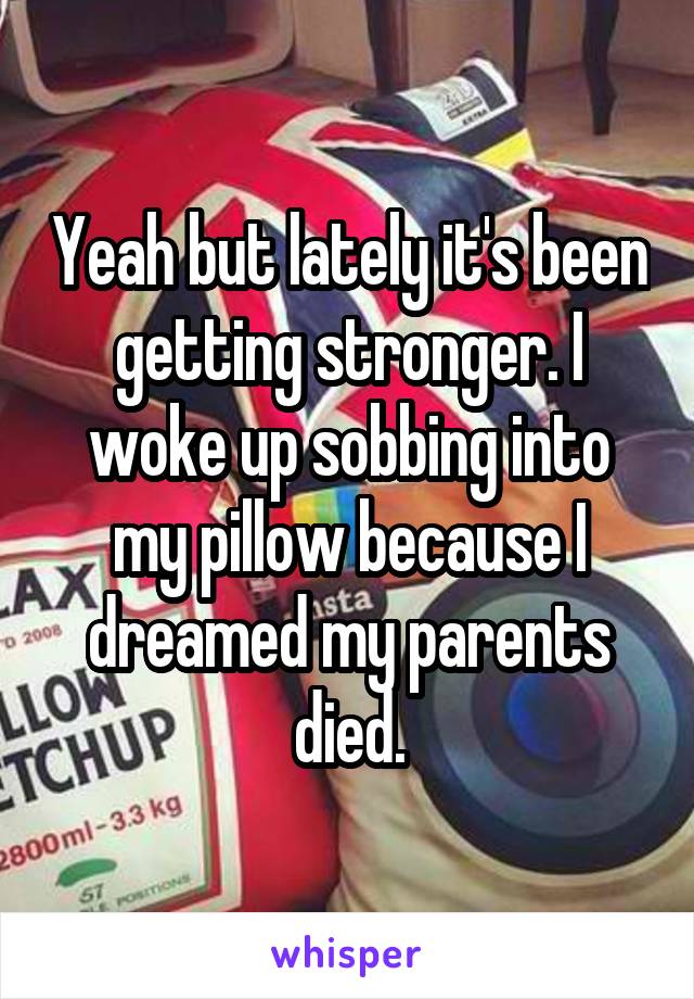 Yeah but lately it's been getting stronger. I woke up sobbing into my pillow because I dreamed my parents died.