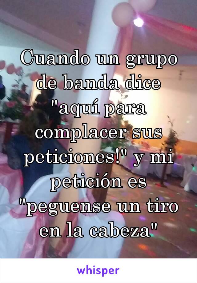 Cuando un grupo de banda dice "aquí para complacer sus peticiones!" y mi petición es "peguense un tiro en la cabeza"