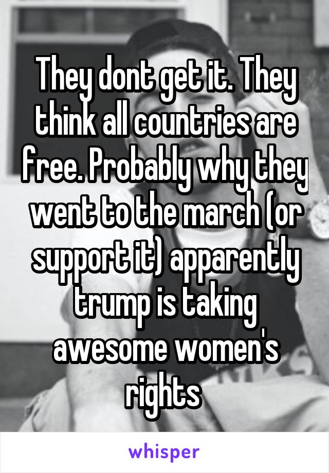 They dont get it. They think all countries are free. Probably why they went to the march (or support it) apparently trump is taking awesome women's rights 