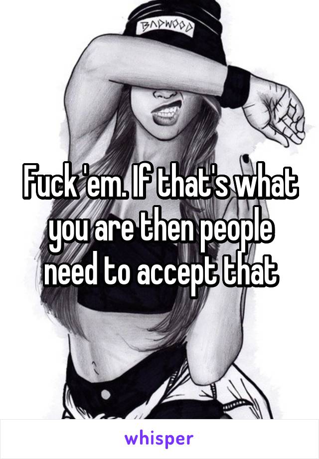 Fuck 'em. If that's what you are then people need to accept that