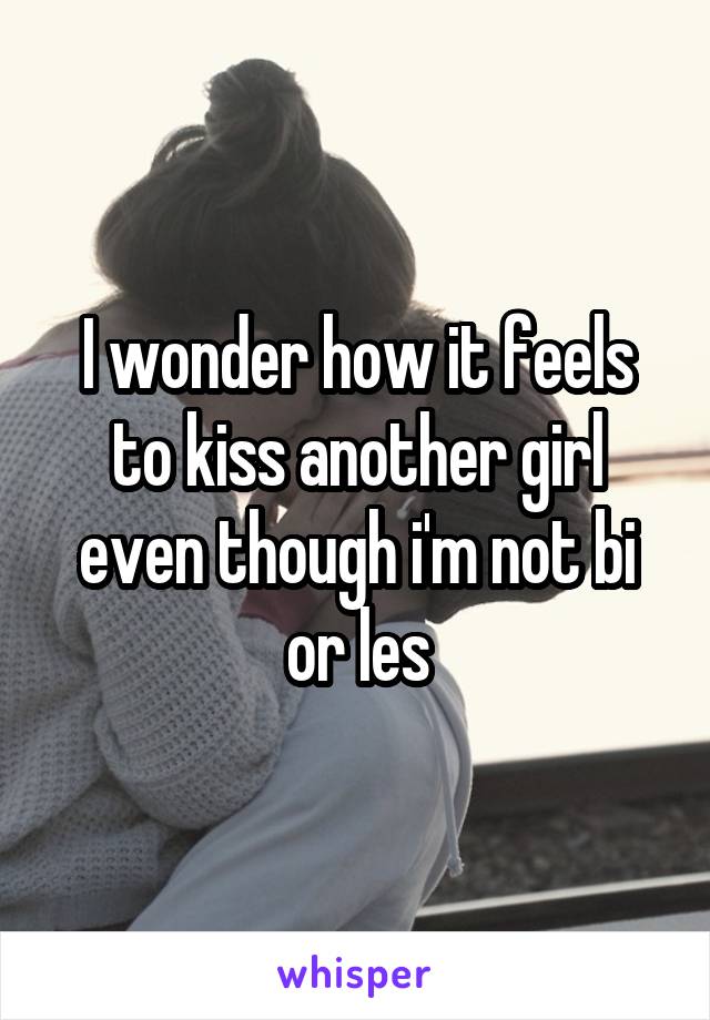 I wonder how it feels to kiss another girl even though i'm not bi or les