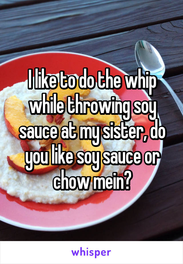 I like to do the whip while throwing soy sauce at my sister, do you like soy sauce or chow mein?