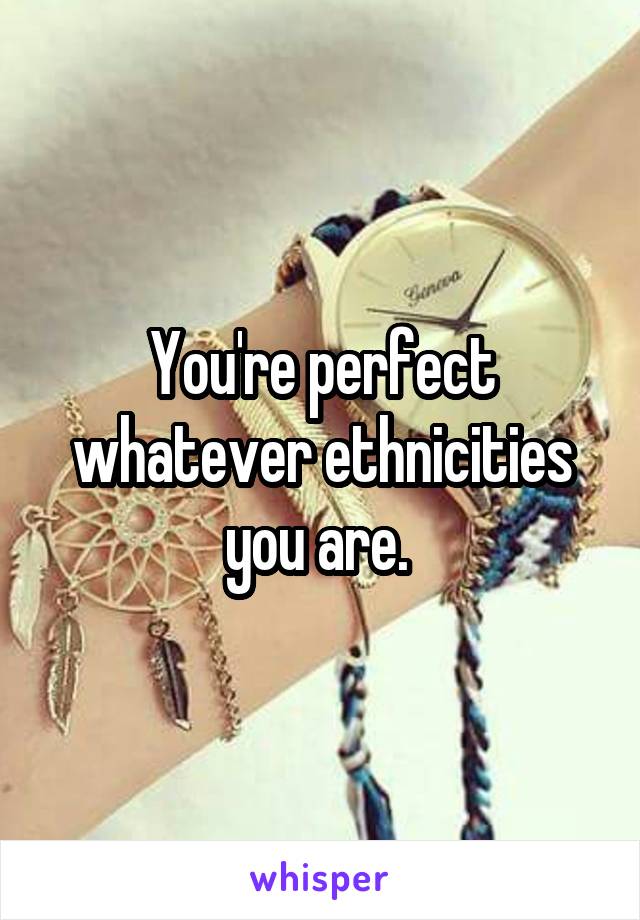 You're perfect whatever ethnicities you are. 