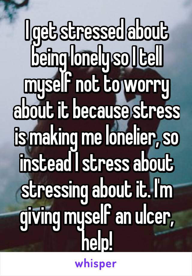 I get stressed about being lonely so I tell myself not to worry about it because stress is making me lonelier, so instead I stress about stressing about it. I'm giving myself an ulcer, help!