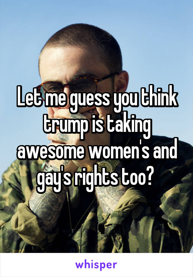 Let me guess you think trump is taking awesome women's and gay's rights too? 