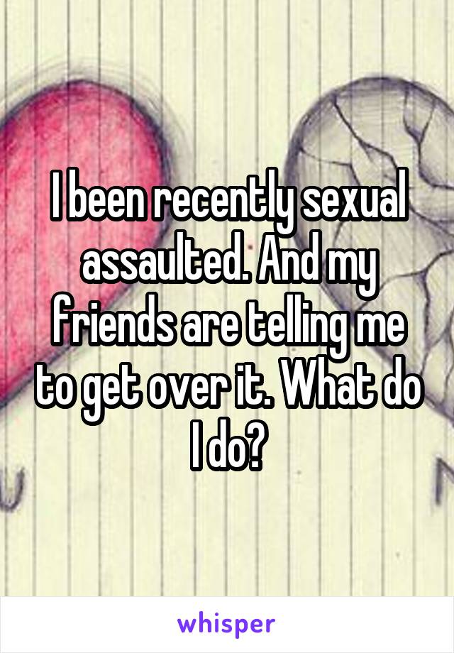 I been recently sexual assaulted. And my friends are telling me to get over it. What do I do?