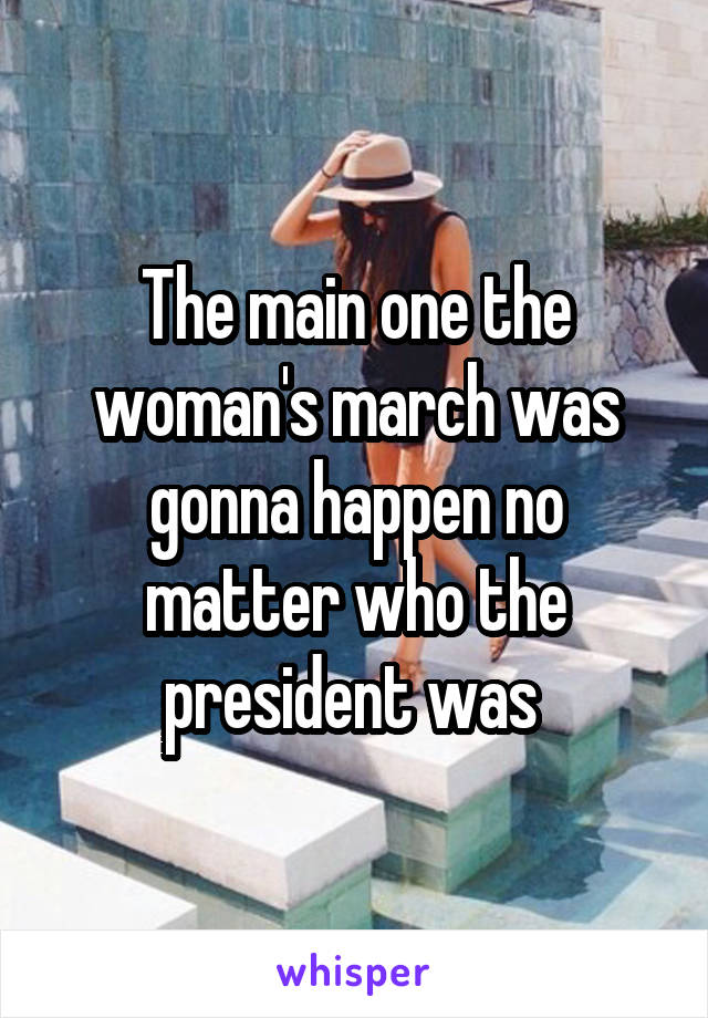 The main one the woman's march was gonna happen no matter who the president was 