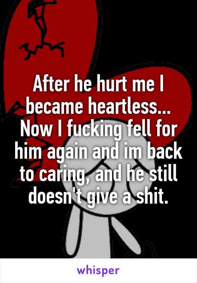 After he hurt me I became heartless... Now I fucking fell for him again and im back to caring, and he still doesn't give a shit.