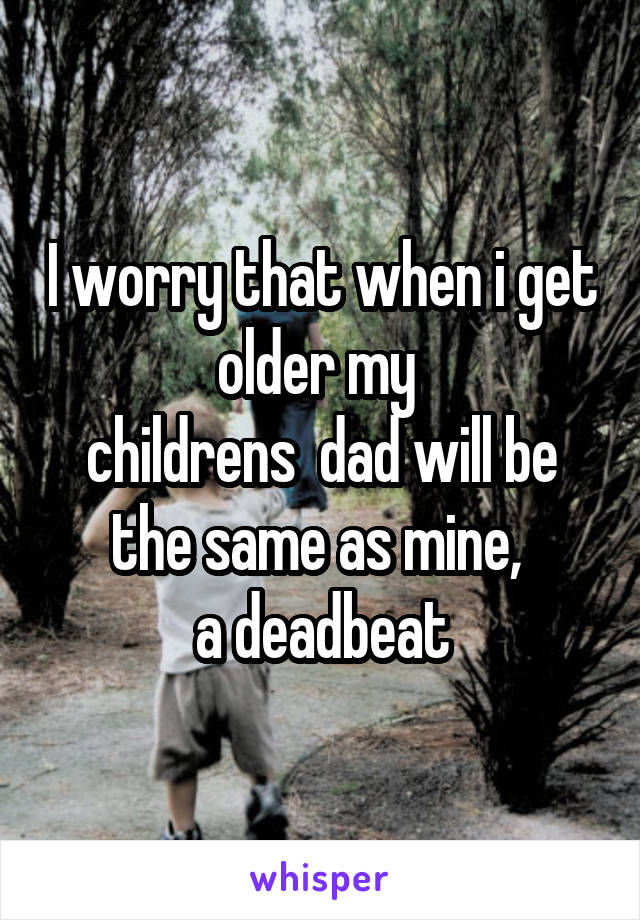 I worry that when i get older my 
childrens  dad will be the same as mine, 
a deadbeat