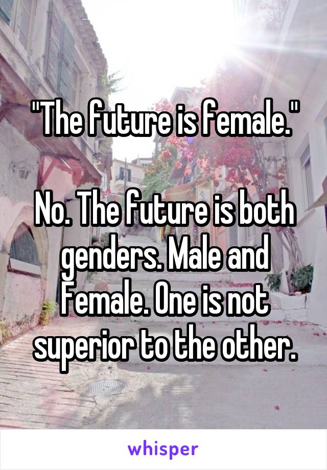 "The future is female."

No. The future is both genders. Male and Female. One is not superior to the other.