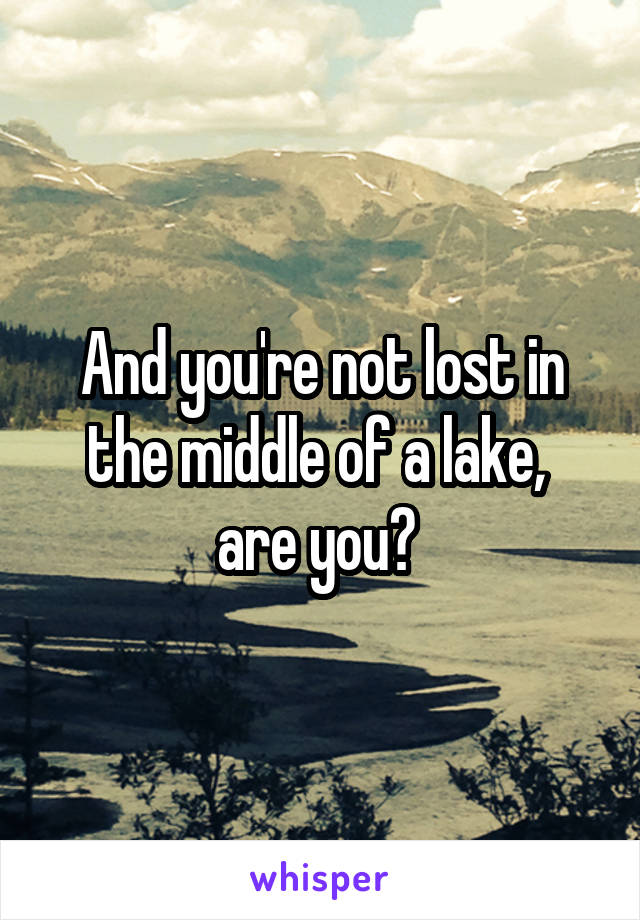 And you're not lost in the middle of a lake,  are you? 