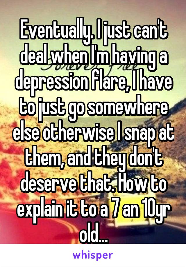 Eventually. I just can't deal when I'm having a depression flare, I have to just go somewhere else otherwise I snap at them, and they don't deserve that. How to explain it to a 7 an 10yr old...