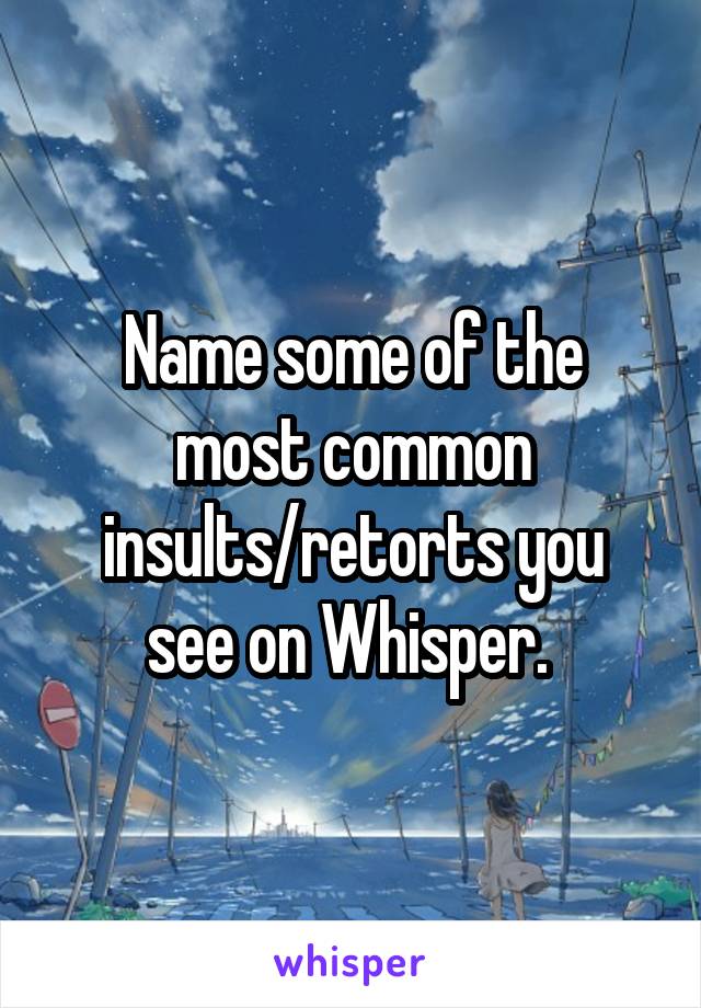 Name some of the
most common
insults/retorts you see on Whisper. 