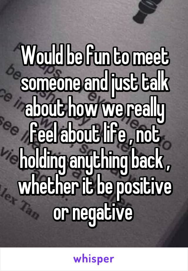 Would be fun to meet someone and just talk about how we really feel about life , not holding anything back , whether it be positive or negative 