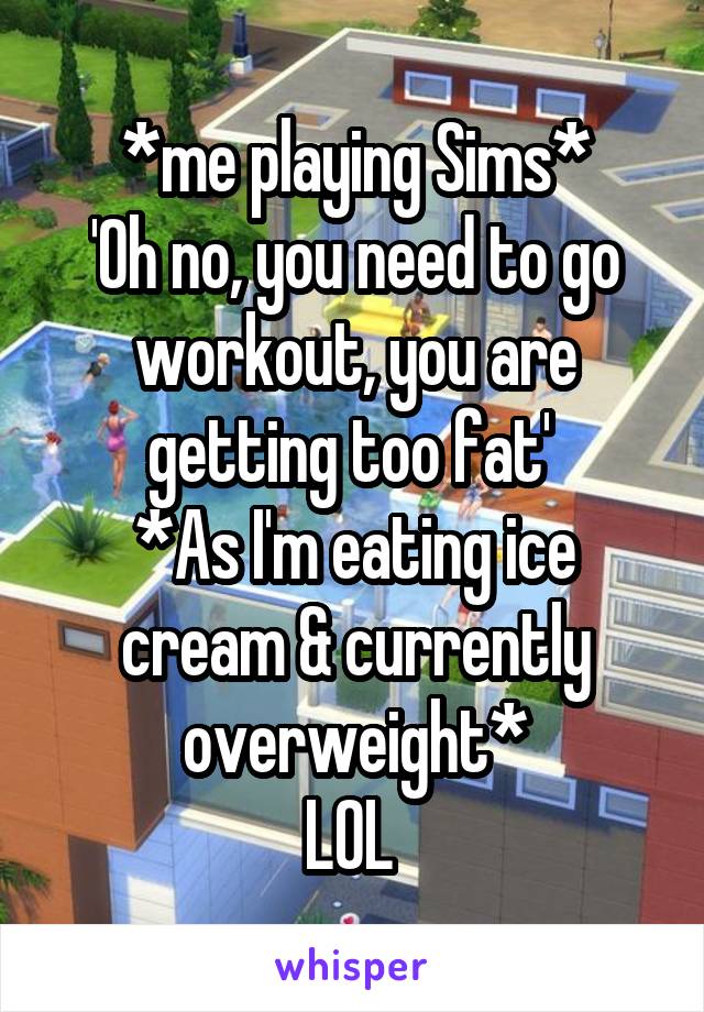 *me playing Sims*
'Oh no, you need to go workout, you are getting too fat' 
*As I'm eating ice cream & currently overweight*
LOL 