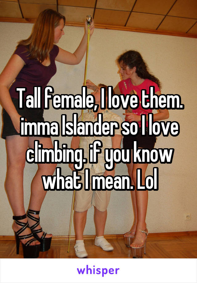 Tall female, I love them. imma Islander so I love climbing. if you know what I mean. Lol