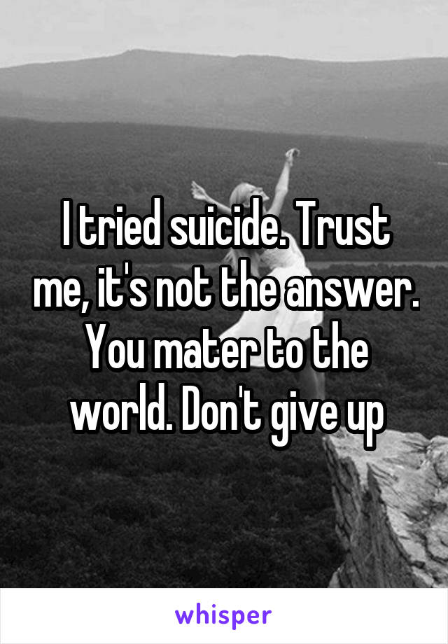 I tried suicide. Trust me, it's not the answer. You mater to the world. Don't give up