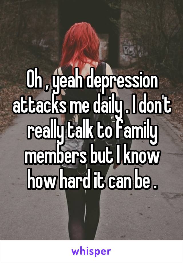 Oh , yeah depression attacks me daily . I don't really talk to family members but I know how hard it can be .