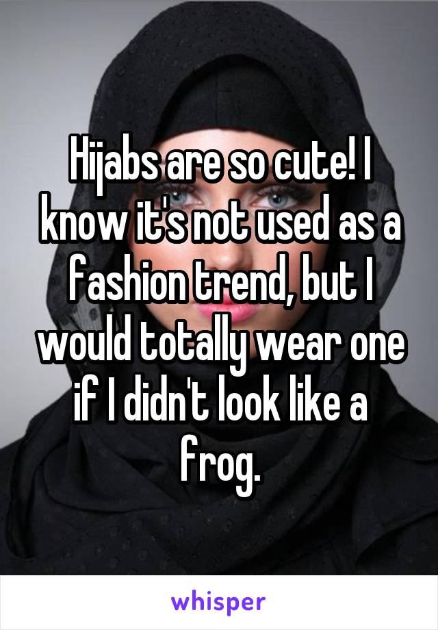 Hijabs are so cute! I know it's not used as a fashion trend, but I would totally wear one if I didn't look like a frog.