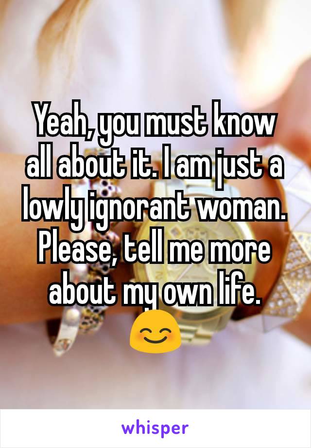 Yeah, you must know all about it. I am just a lowly ignorant woman. Please, tell me more about my own life. 😊