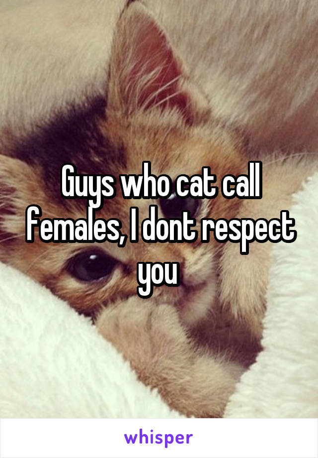 Guys who cat call females, I dont respect you 