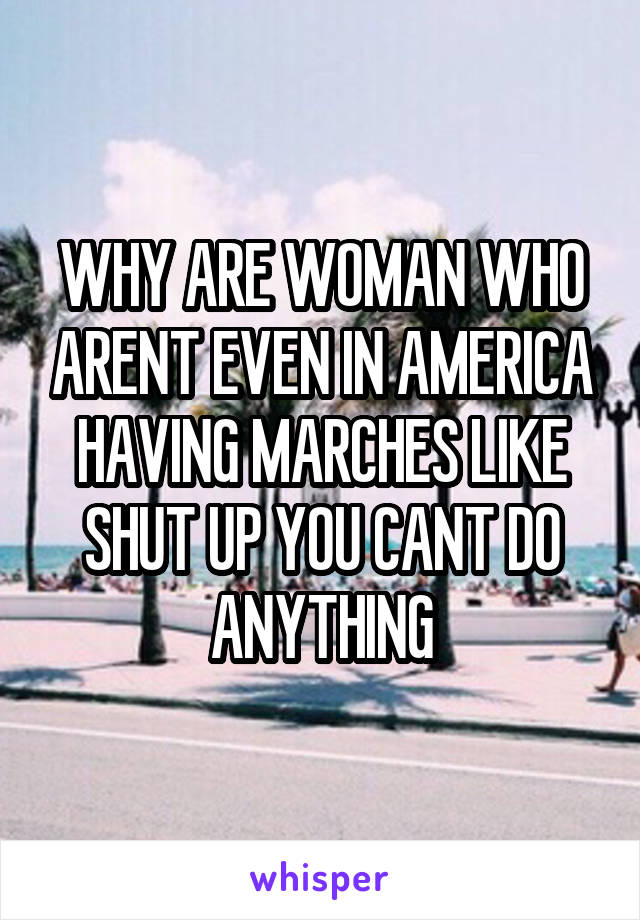 WHY ARE WOMAN WHO ARENT EVEN IN AMERICA HAVING MARCHES LIKE SHUT UP YOU CANT DO ANYTHING