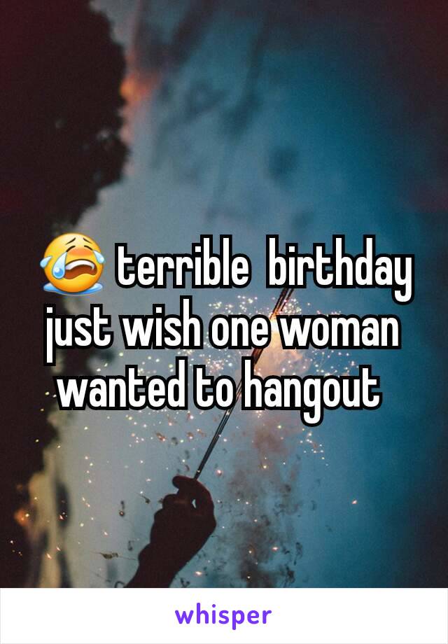 😭 terrible  birthday just wish one woman wanted to hangout 