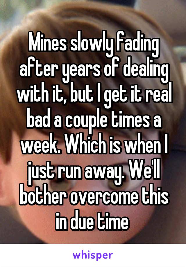 Mines slowly fading after years of dealing with it, but I get it real bad a couple times a week. Which is when I just run away. We'll bother overcome this in due time 