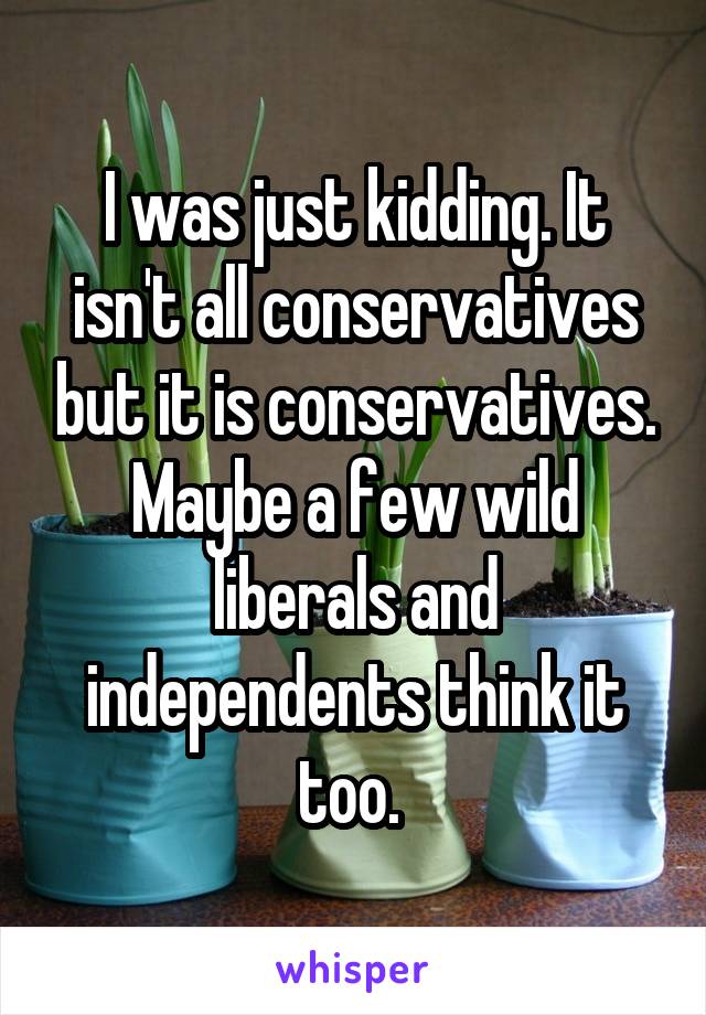 I was just kidding. It isn't all conservatives but it is conservatives. Maybe a few wild liberals and independents think it too. 