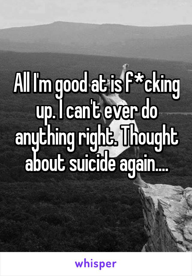 All I'm good at is f*cking up. I can't ever do anything right. Thought about suicide again....
