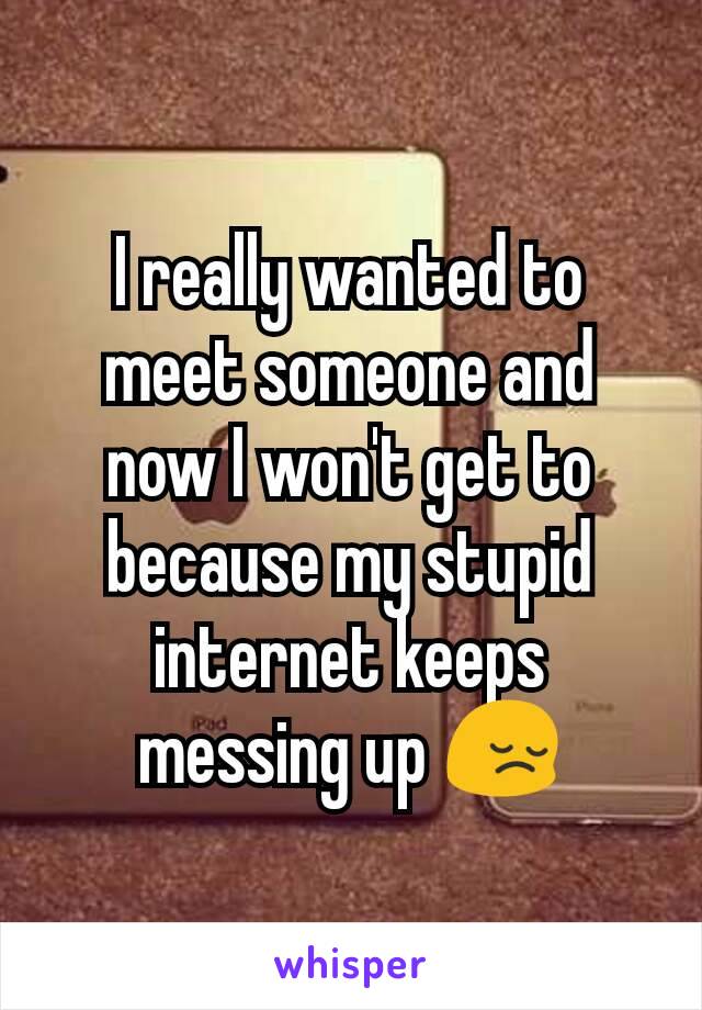 I really wanted to meet someone and now I won't get to because my stupid internet keeps messing up 😔