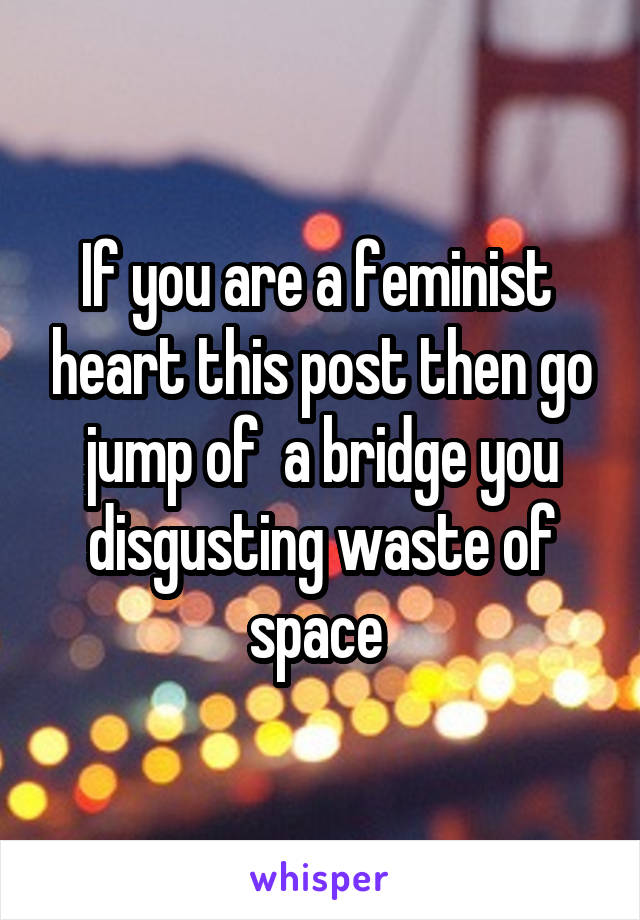 If you are a feminist  heart this post then go jump of  a bridge you disgusting waste of space 