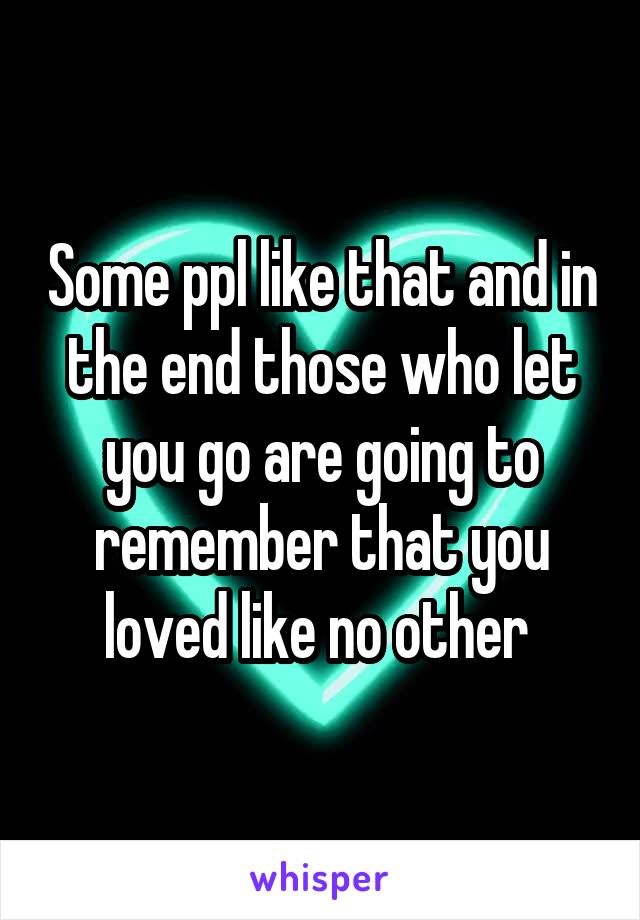 Some ppl like that and in the end those who let you go are going to remember that you loved like no other 