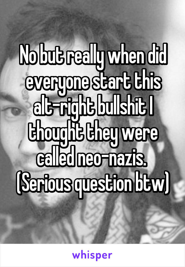 No but really when did everyone start this alt-right bullshit I thought they were called neo-nazis. 
(Serious question btw) 