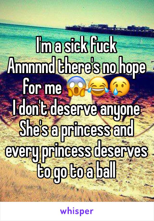 I'm a sick fuck 
Annnnnd there's no hope for me 😱😂😢
I don't deserve anyone
She's a princess and every princess deserves to go to a ball