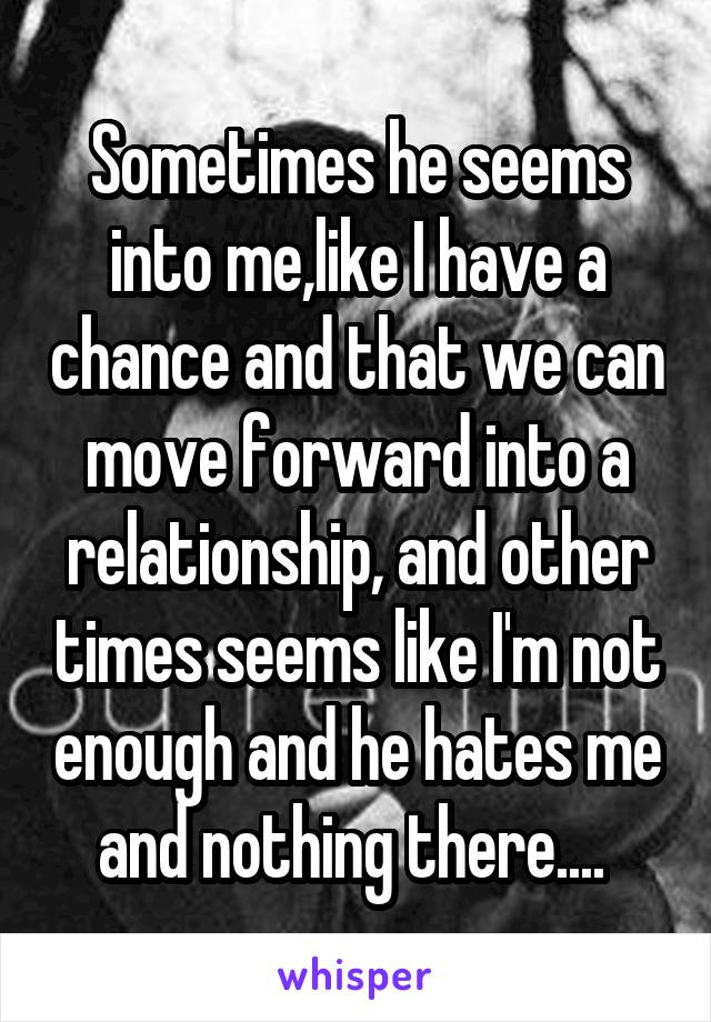 Sometimes he seems into me,like I have a chance and that we can move forward into a relationship, and other times seems like I'm not enough and he hates me and nothing there.... 