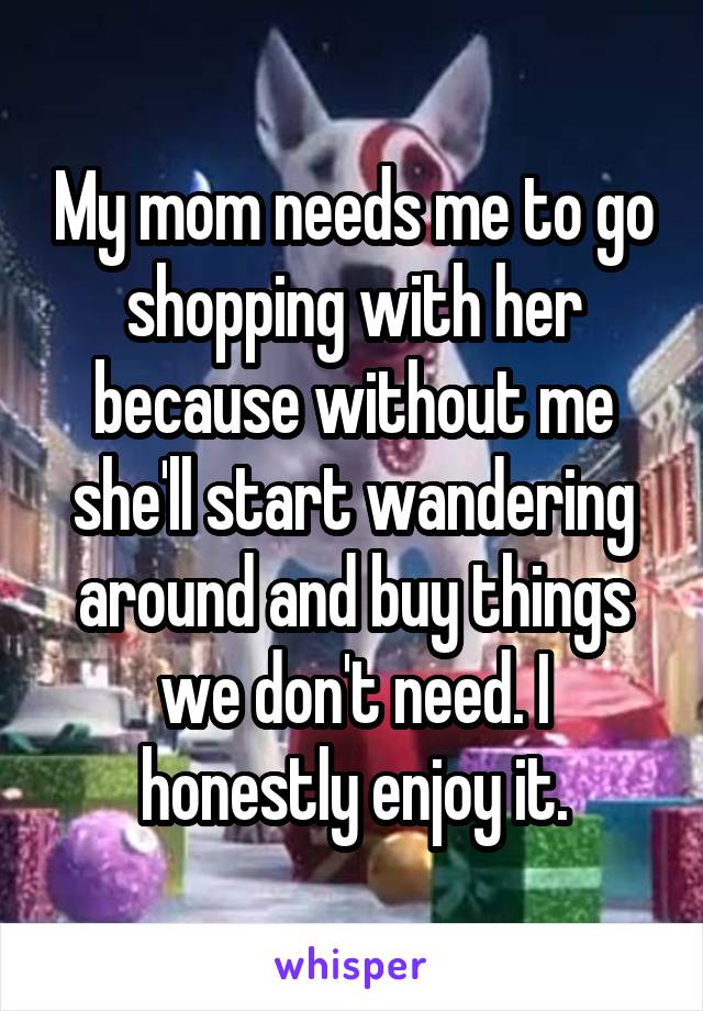 My mom needs me to go shopping with her because without me she'll start wandering around and buy things we don't need. I honestly enjoy it.