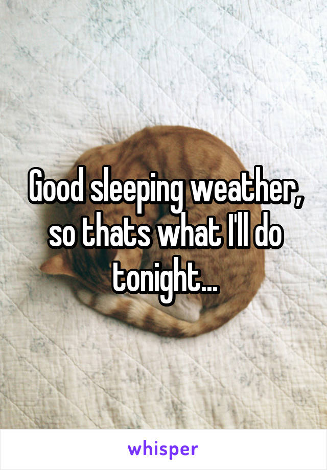 Good sleeping weather, so thats what I'll do tonight...