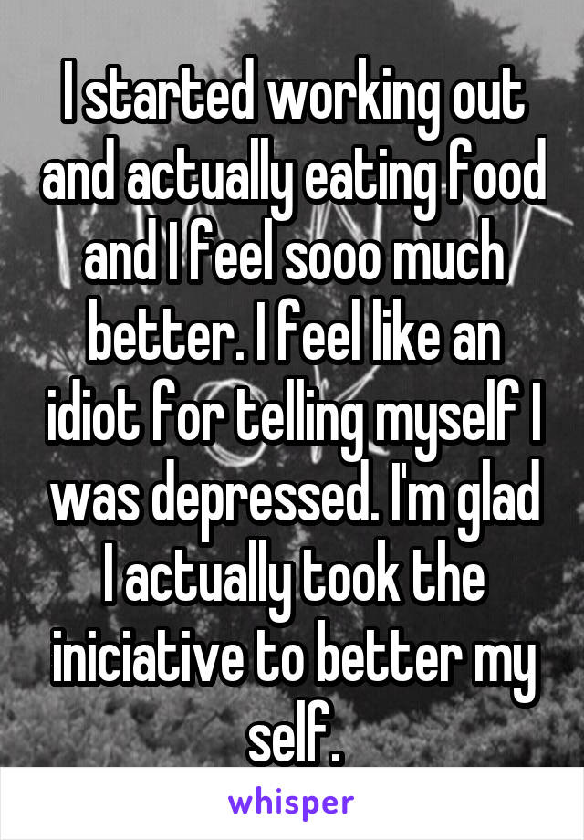 I started working out and actually eating food and I feel sooo much better. I feel like an idiot for telling myself I was depressed. I'm glad I actually took the iniciative to better my self.