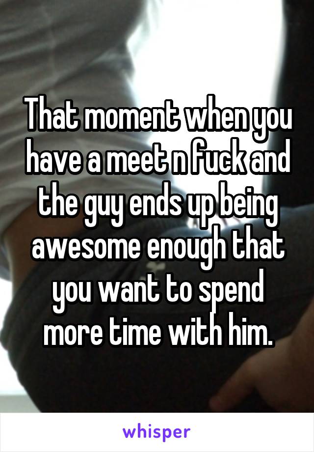 That moment when you have a meet n fuck and the guy ends up being awesome enough that you want to spend more time with him.