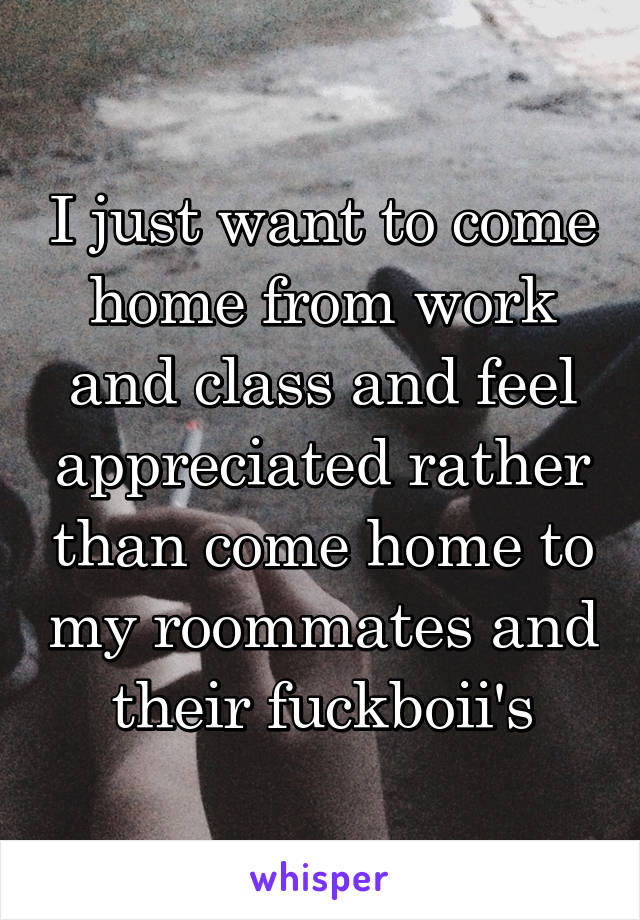 I just want to come home from work and class and feel appreciated rather than come home to my roommates and their fuckboii's