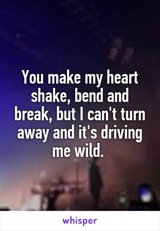 You make my heart shake, bend and break, but I can't turn away and it's driving me wild. 