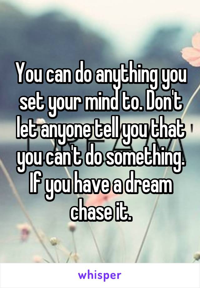 You can do anything you set your mind to. Don't let anyone tell you that you can't do something. If you have a dream chase it.