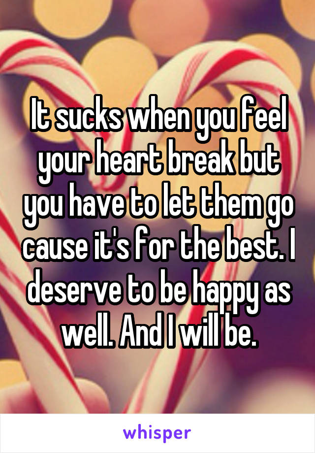 It sucks when you feel your heart break but you have to let them go cause it's for the best. I deserve to be happy as well. And I will be.