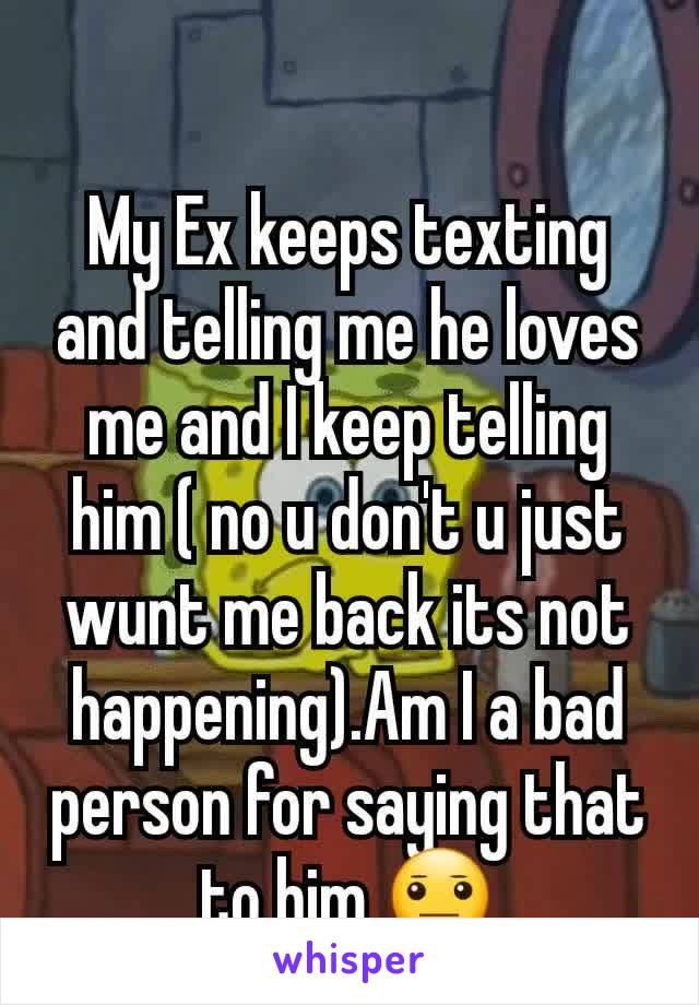 My Ex keeps texting and telling me he loves me and I keep telling him ( no u don't u just wunt me back its not happening).Am I a bad person for saying that to him 😐