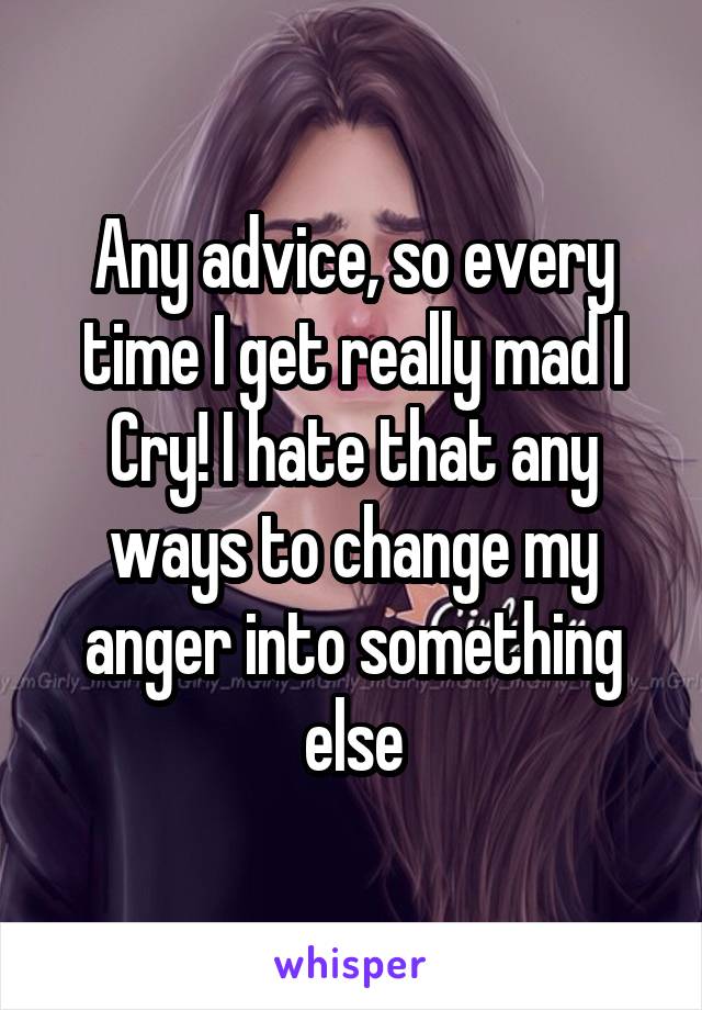 Any advice, so every time I get really mad I Cry! I hate that any ways to change my anger into something else