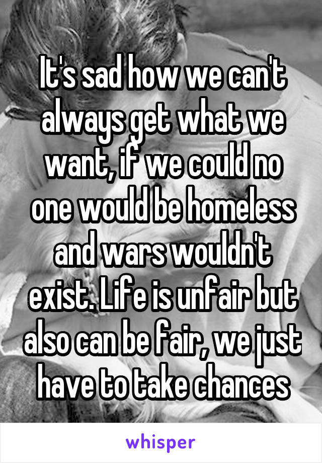 It's sad how we can't always get what we want, if we could no one would be homeless and wars wouldn't exist. Life is unfair but also can be fair, we just have to take chances