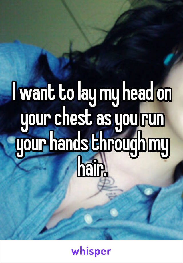 I want to lay my head on your chest as you run your hands through my hair.