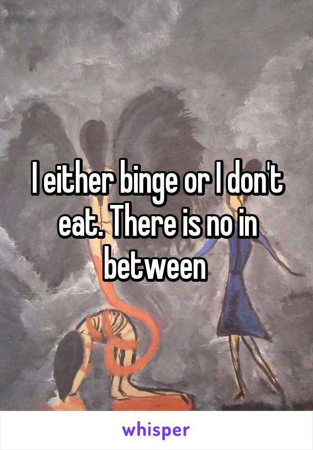 I either binge or I don't eat. There is no in between 